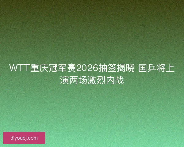 WTT重庆冠军赛2026抽签揭晓 国乒将上演两场激烈内战
