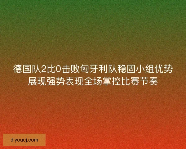 德国队2比0击败匈牙利队稳固小组优势展现强势表现全场掌控比赛节奏