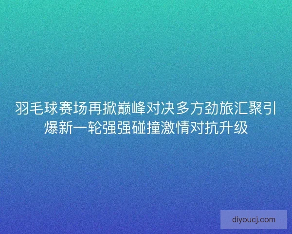 羽毛球赛场再掀巅峰对决多方劲旅汇聚引爆新一轮强强碰撞激情对抗升级