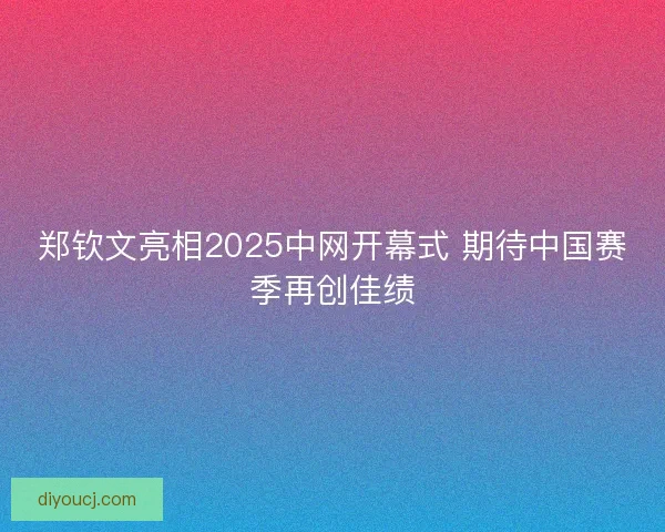 郑钦文亮相2025中网开幕式 期待中国赛季再创佳绩