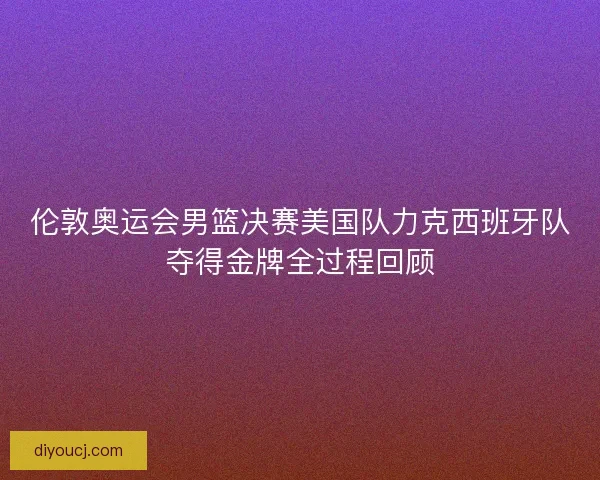 伦敦奥运会男篮决赛美国队力克西班牙队夺得金牌全过程回顾
