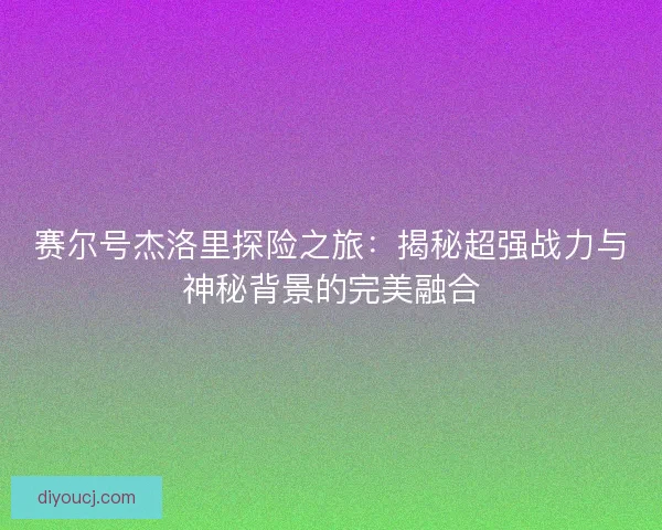 赛尔号杰洛里探险之旅：揭秘超强战力与神秘背景的完美融合