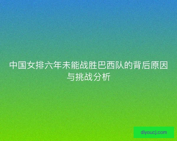 中国女排六年未能战胜巴西队的背后原因与挑战分析