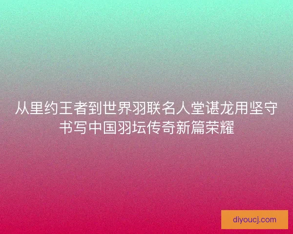 从里约王者到世界羽联名人堂谌龙用坚守书写中国羽坛传奇新篇荣耀