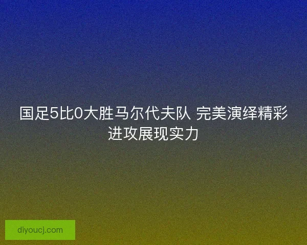 国足5比0大胜马尔代夫队 完美演绎精彩进攻展现实力