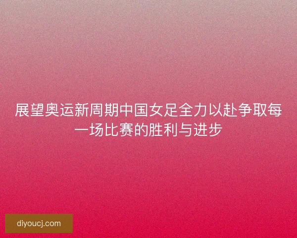 展望奥运新周期中国女足全力以赴争取每一场比赛的胜利与进步
