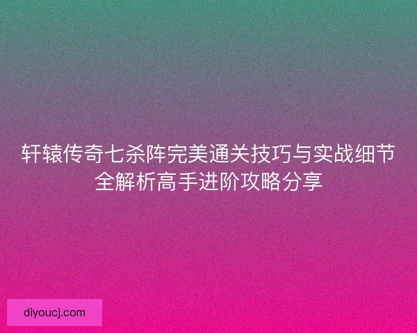 轩辕传奇七杀阵完美通关技巧与实战细节全解析高手进阶攻略分享