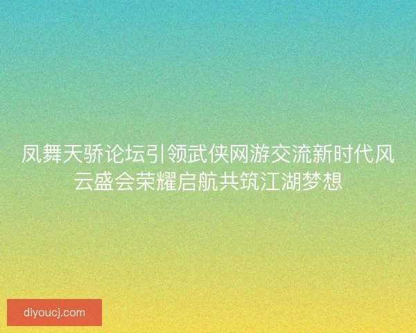 凤舞天骄论坛引领武侠网游交流新时代风云盛会荣耀启航共筑江湖梦想