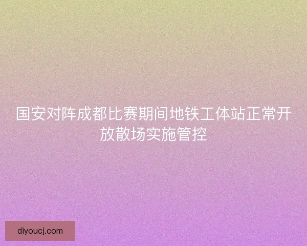 国安对阵成都比赛期间地铁工体站正常开放散场实施管控