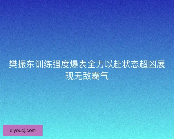 樊振东训练强度爆表全力以赴状态超凶展现无敌霸气