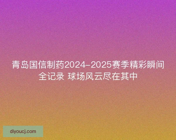 青岛国信制药2024-2025赛季精彩瞬间全记录 球场风云尽在其中