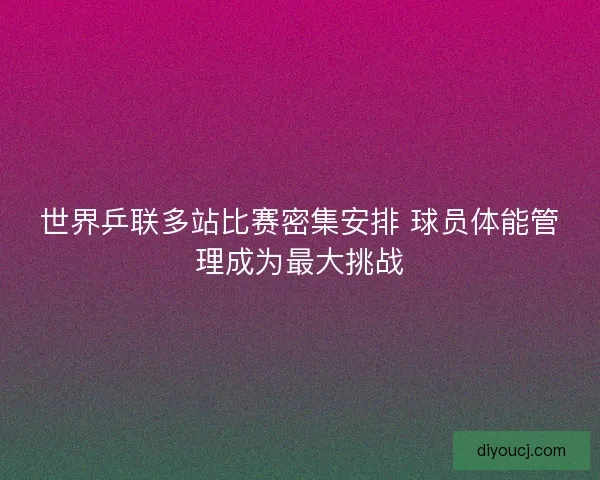 世界乒联多站比赛密集安排 球员体能管理成为最大挑战