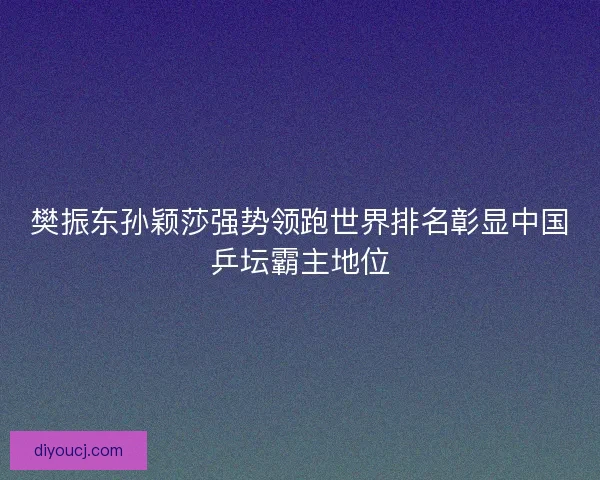 樊振东孙颖莎强势领跑世界排名彰显中国乒坛霸主地位