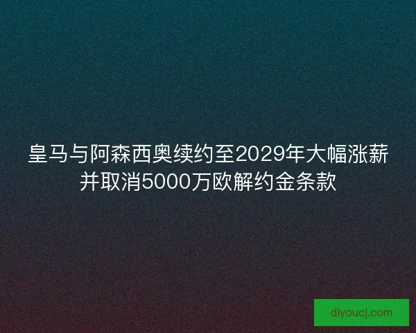 皇马与阿森西奥续约至2029年大幅涨薪并取消5000万欧解约金条款