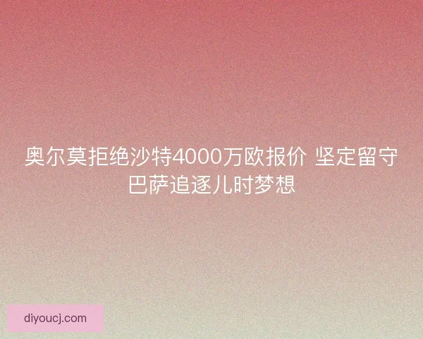 奥尔莫拒绝沙特4000万欧报价 坚定留守巴萨追逐儿时梦想