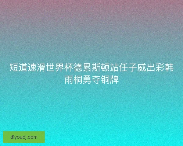 短道速滑世界杯德累斯顿站任子威出彩韩雨桐勇夺铜牌