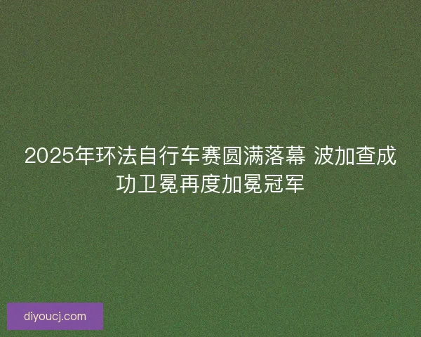 2025年环法自行车赛圆满落幕 波加查成功卫冕再度加冕冠军