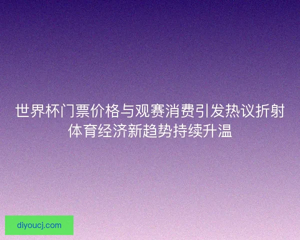 世界杯门票价格与观赛消费引发热议折射体育经济新趋势持续升温