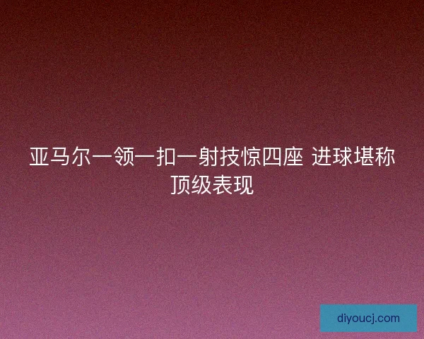 亚马尔一领一扣一射技惊四座 进球堪称顶级表现