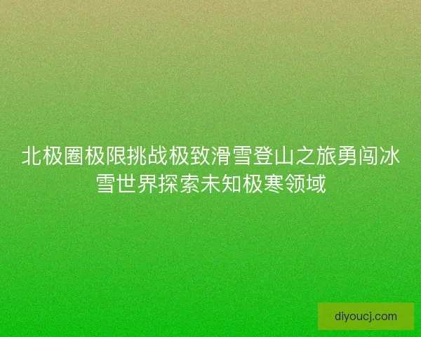 北极圈极限挑战极致滑雪登山之旅勇闯冰雪世界探索未知极寒领域