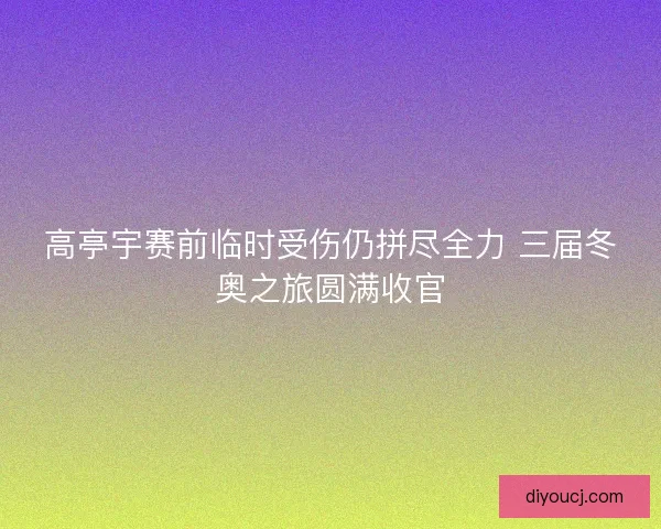 高亭宇赛前临时受伤仍拼尽全力 三届冬奥之旅圆满收官