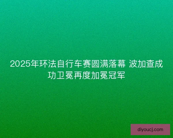 2025年环法自行车赛圆满落幕 波加查成功卫冕再度加冕冠军