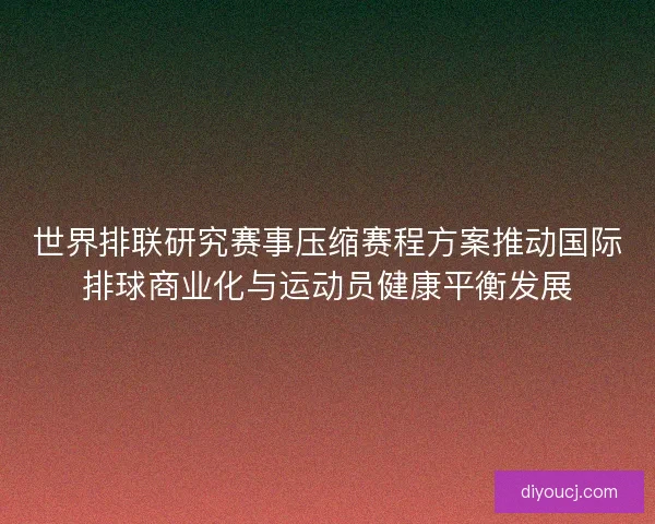 世界排联研究赛事压缩赛程方案推动国际排球商业化与运动员健康平衡发展