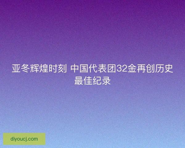 亚冬辉煌时刻 中国代表团32金再创历史最佳纪录