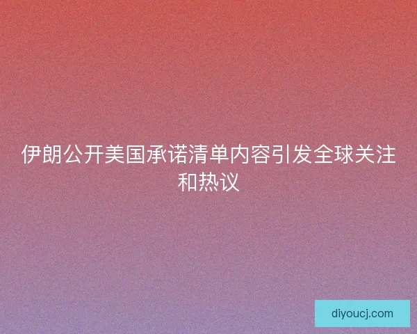 伊朗公开美国承诺清单内容引发全球关注和热议