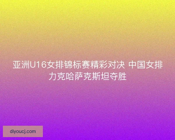 亚洲U16女排锦标赛精彩对决 中国女排力克哈萨克斯坦夺胜
