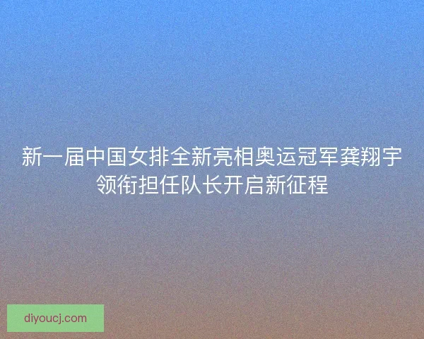 新一届中国女排全新亮相奥运冠军龚翔宇领衔担任队长开启新征程